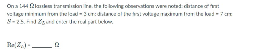 On a 144 2 lossless transmission line, the following observations were noted: distance of first
voltage minimum from the load = 3 cm; distance of the first voltage maximum from the load = 7 cm;
S= 2.5. Find ZL and enter the real part below.
Re(ZL) =
Ω
