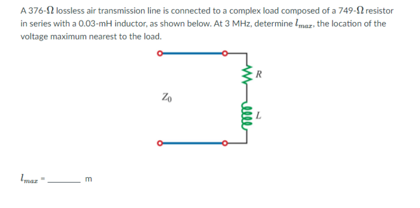 in series with a 0.03-mH inductor, as shown below. At 3 MHz, determine lmaz, the location of the
voltage maximum nearest to the load.
A 376-2 lossless air transmission line is connected to a complex load composed of a 749-2 resistor
R
Zo
Imaz =

