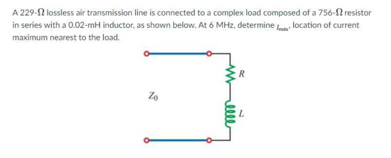 A 229-2 lossless air transmission line is connected to a complex load composed of a 756-N resistor
in series with a 0.02-mH inductor, as shown below. At 6 MHz, determine in location of current
maximum nearest to the load.
R
Zo
