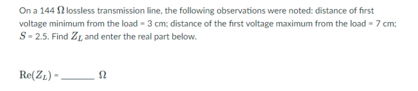 On a 144 N lossless transmission line, the following observations were noted: distance of first
voltage minimum from the load = 3 cm; distance of the first voltage maximum from the load = 7 cm;
S= 2.5. Find ZL and enter the real part below.
Re(ZL) =
