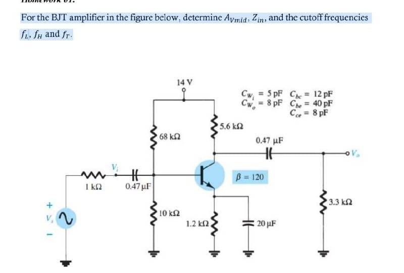 For the BJT amplifier in the figure below, determine Aymid, Zin, and the cutoff frequencies
fi. fH and fr.
14 V
Cw = 5 pF Che = 12 pF
Cw. = 8 pF Che = 40 pF
C = 8 pF
5.6 k2
68 k2
0.47 µF
V.
V;
B = 120
I k2
0.47 µF
3.3 k2
10 k2
1.2 k2,
V,
20 µF
