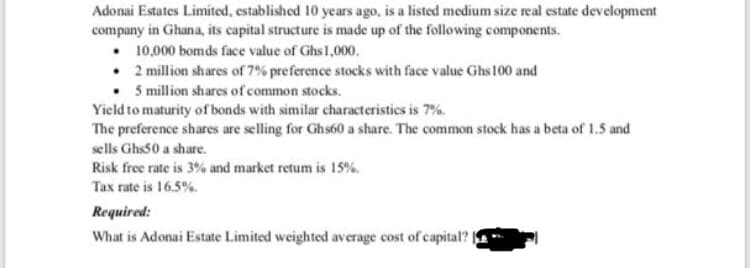 Adonai Estates Limited, established 10 years ago, is a listed medium size real estate development
company in Ghana, its capital structure is made up of the following components.
• 10,000 bomds face value of Ghs1,000.
• 2 million shares of 7% preference stocks with face value Ghs100 and
• 5 million shares of common stocks.
Yield to maturity of bonds with similar characteristics is 7%.
The preference shares are selling for Ghs60 a share. The common stock has a beta of 1.5 and
sells Ghs50 a share.
Risk free rate is 3% and market retum is 15%.
Tax rate is 16.5%.
Required:
What is Adonai Estate Limited weighted average cost of capital?
