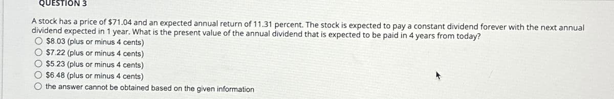 QUESTION 3
A stock has a price of $71.04 and an expected annual return of 11.31 percent. The stock is expected to pay a constant dividend forever with the next annual
dividend expected in 1 year. What is the present value of the annual dividend that is expected to be paid in 4 years from today?
$8.03 (plus or minus 4 cents)
$7.22 (plus or minus 4 cents)
O $5.23 (plus or minus 4 cents)
O $6.48 (plus or minus 4 cents)
O the answer cannot be obtained based on the given information