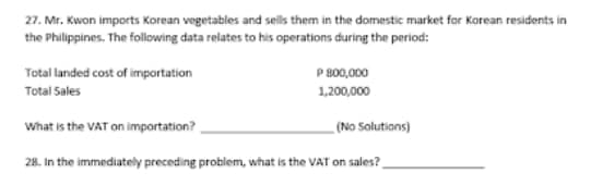 27. Mr. Kwon imports Korean vegetables and sells them in the domestic market for Korean residents in
the Philippines. The following data relates to his operations during the period:
Total landed cost of importation
P 800,000
Total Sales
1,200,000
What is the VAT on importation?
(No Solutions)
28. In the immediately preceding problem, what is the VAT on sales?.
