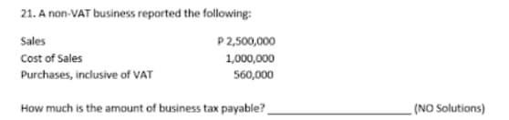 21. A non-VAT business reported the following:
Sales
P 2,500,000
Cost of Sales
1,000,000
Purchases, inclusive of VAT
560,000
How much is the amount of business tax payable?
(NO Solutions)
