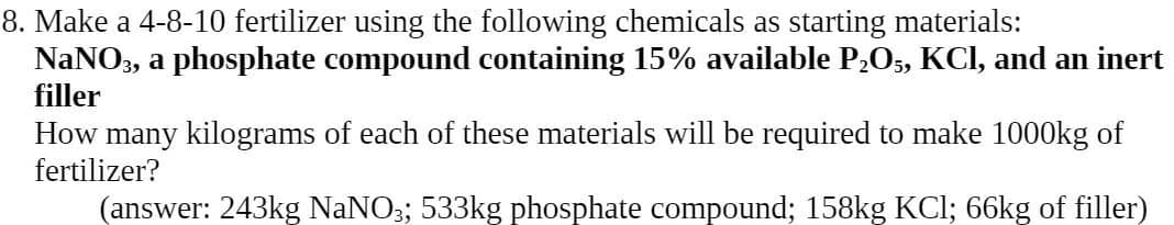 8. Make a 4-8-10 fertilizer using the following chemicals as starting materials:
NaNO3, a phosphate compound containing 15% available P2O5, KCI, and an inert
filler
How many kilograms of each of these materials will be required to make 1000kg of
fertilizer?
(answer: 243kg NaNO3; 533kg phosphate compound; 158kg KCI; 66kg of filler)
