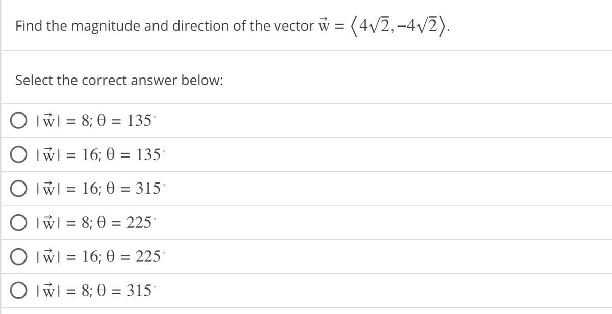 Find the magnitude and direction of the vector w = (4√2,-4√2).
Select the correct answer below:
O || = 8; 0 = 135°
O w = 16; 0 = 135°
O
= 16; 0 = 315°
O IWI = 8; 0 = 225
O W = 16; 0 = 225°
Ow=8; 0 = 315°