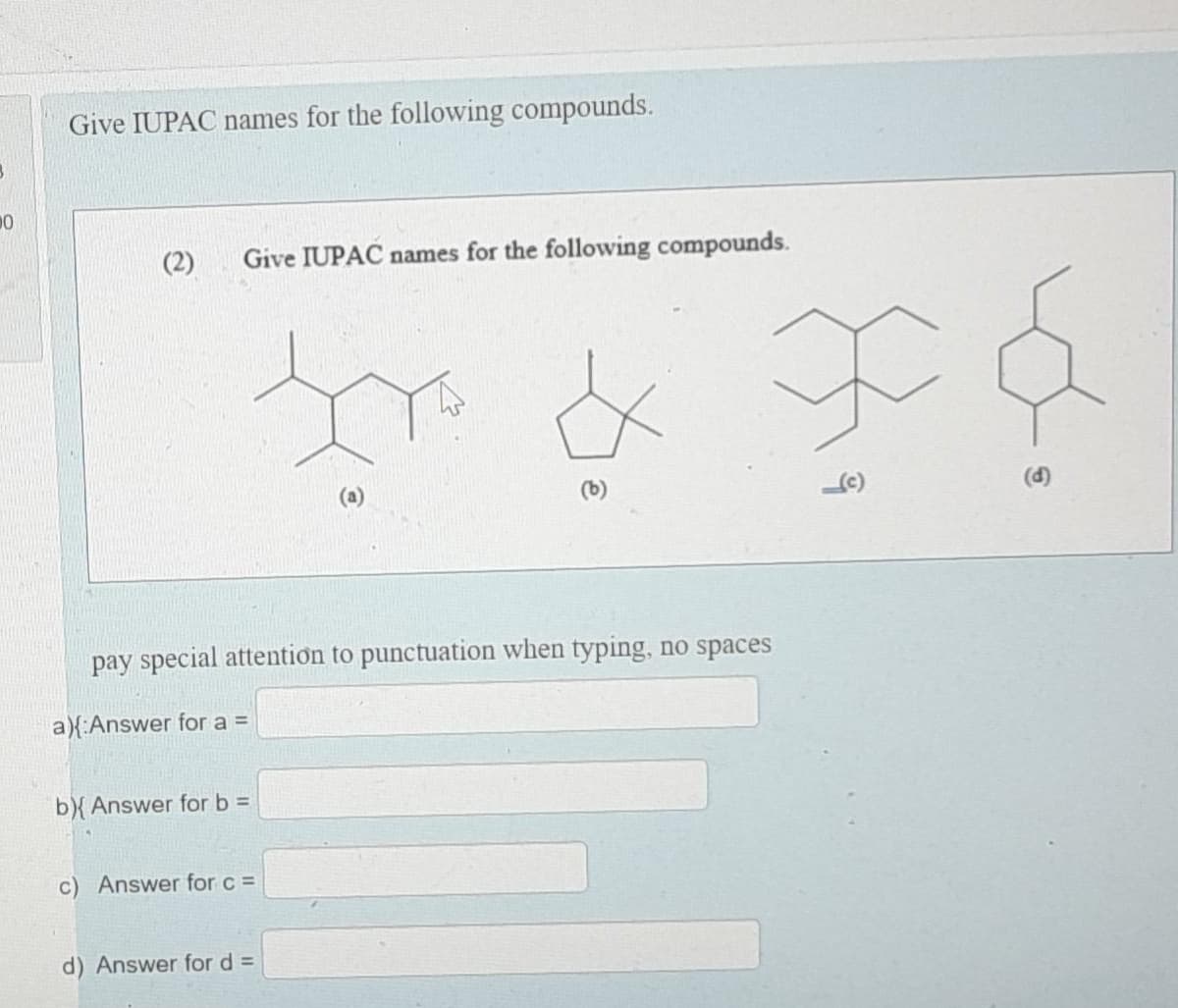20
Give IUPAC names for the following compounds.
(2) Give IUPAC names for the following compounds.
pay special attention to punctuation when typing, no spaces
a){ Answer for a =
b){ Answer for b =
c) Answer for c =
d) Answer for d =