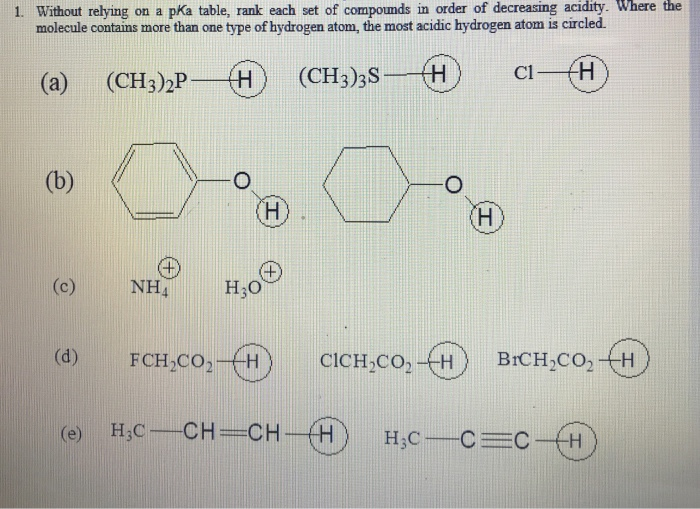 1. Without relying on a pKa table, rank each set of compounds in order of decreasing acidity. Where the
molecule contains more than one type of hydrogen atom, the most acidic hydrogen atom is circled.
(a)
H
(CH3)2P
(CH3)3S-
H
H
(b)
(c)
(d)
NHA
O
(H)
H₂O
FCH₂CO₂-H
CICH₂CO₂-H
H
C1-
BICH₂CO₂ H
(e) H₂C-CH=CH-H H₂C-C=CH