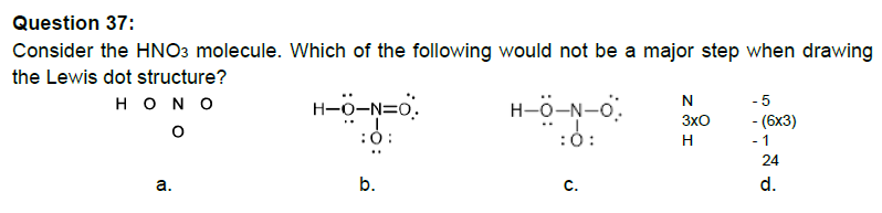 Question 37:
Consider the HNO3 molecule. Which of the following would not be a major step when drawing
the Lewis dot structure?
Η Ο Ν Ο
O
a.
H-O-N=0.
:0:
b.
HO-N-O
:0:
C.
N
3x0
H
-5
- (6x3)
- 1
24
d.