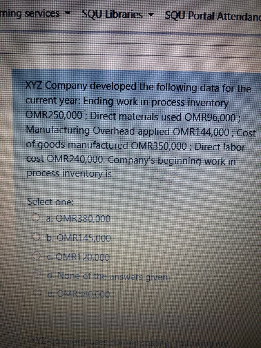 ning services -
SQU Libraries -
SQU Portal Attendand
XYZ Company developed the following data for the
current year: Ending work in process inventory
OMR250,000 ; Direct materials used OMR96,000;
Manufacturing Overhead applied OMR144,000 ; Cost
of goods manufactured OMR350,000 ; Direct labor
cost OMR240,000. Company's beginning work in
process inventory is
Select one:
O a. OMR380,000
O b. OMR145,000
O c. OMR120,000
Q d. None of the answers given
e. OMR580.000
YZCompany uses normal costing. Following are
