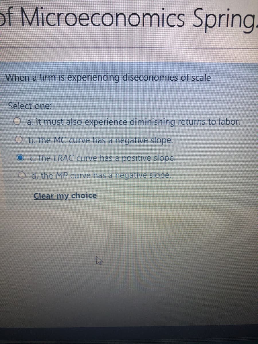 of Microeconomics Spring.
When a firm is experiencing diseconomies of scale
Select one:
O a. it must also experience diminishing returns to labor.
O b. the MC curve has a negative slope.
c the LRAC curve has a positive slope.
O d. the MP curve has a negative slope.
Clear my choice
