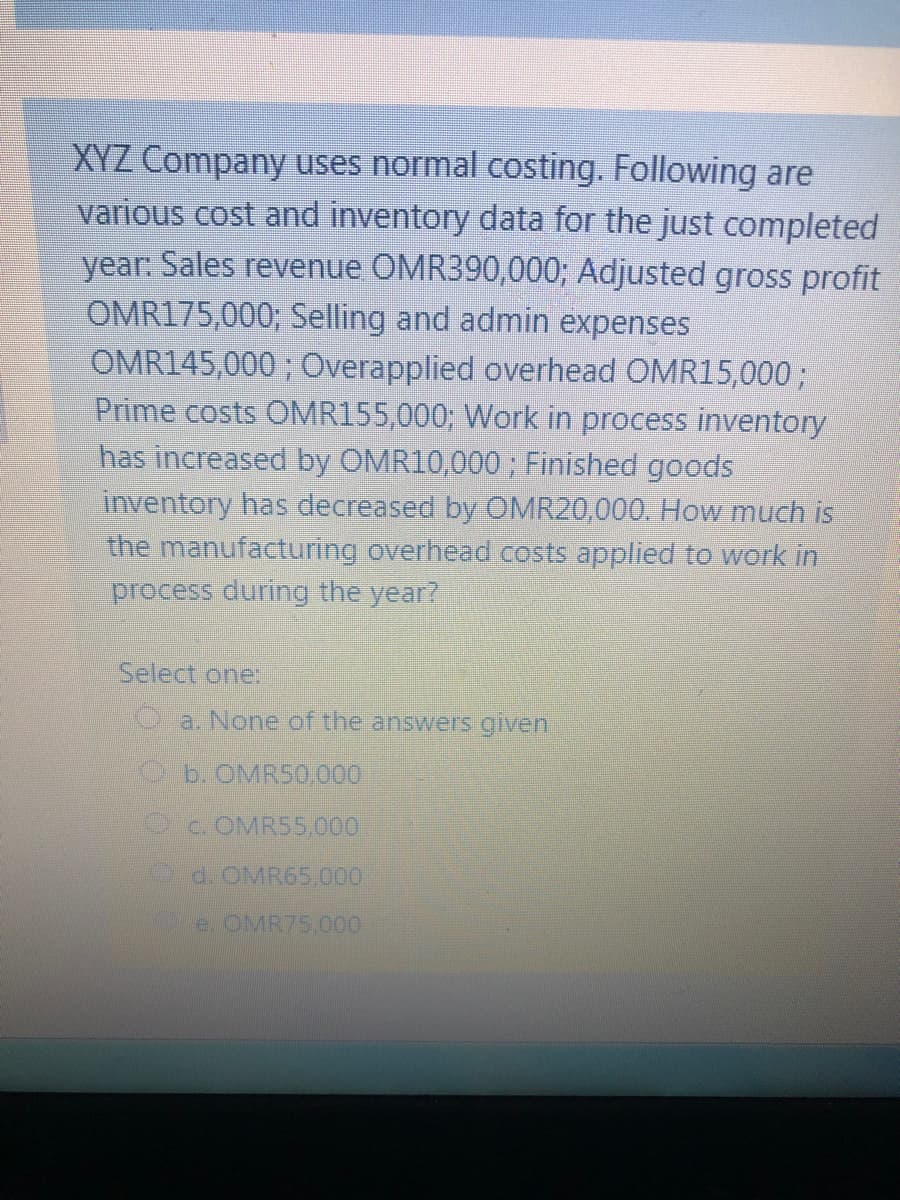 XYZ Company uses normal costing. Following are
various cost and inventory data for the just completed
year: Sales revenue OMR390,000; Adjusted gross profit
OMR175,000; Selling and admin expenses
OMR145,000 ; Overapplied overhead OMR15,0003;
Prime costs OMR155,000; Work in process inventory
has increased by OM
0,000; Finished goods
inventory has decreased by OMR20,000. How much is
the manufacturing overhead costs applied to work in
process during the year?
Select one:
a. None of the answers given
Ob. OMR50,000
c. OMR55,000
d.OMR65,000
e. OMR75.000
