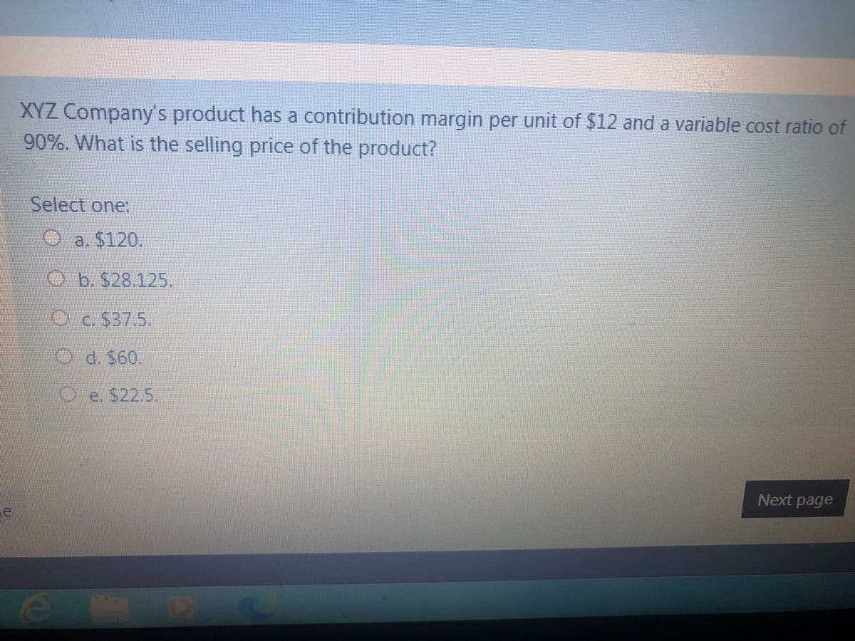 XYZ Company's product has a contribution margin per unit of $12 and a variable cost ratio of
90%. What is the selling price of the product?
Select one:
Oa. $120.
Ob.$28.125.
Oc.$37.5.
O d. $60.
Oe. $22.5.
Next page
le
