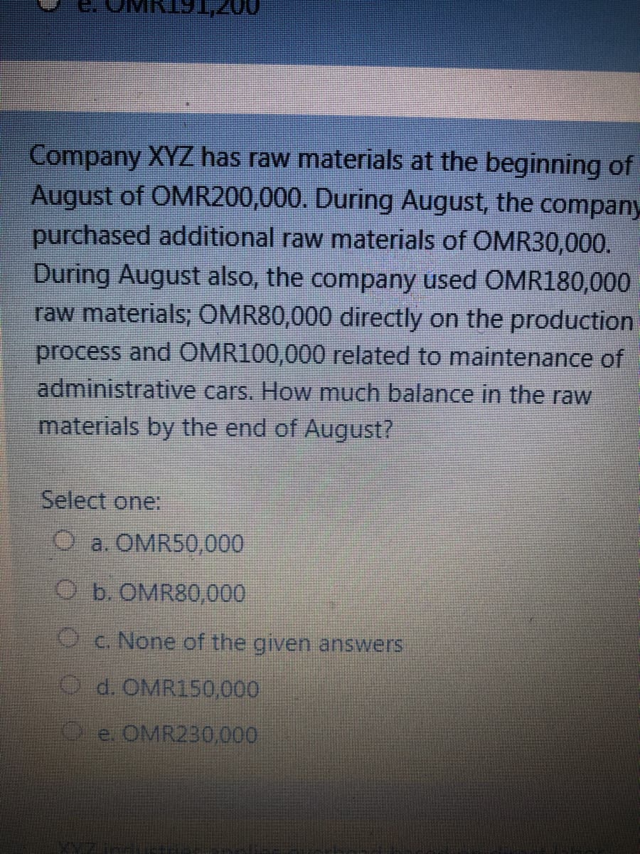 Company XYZ has raw materials at the beginning of
August of OMR200,000. During August, the company
purchased additional raw materials of OMR30,000.
During August also, the company used OMR180,000
raw materials; OMR80,000 directly on the production
process and OMR100,000 related to maintenance of
administrative cars. How much balance in the raw
materials by the end of August?
Select one:
O a. OMRS0,000
Ob. OMR80,000
Oc.None of the given answers
O d. OMR150,000
e. OMR230,000
