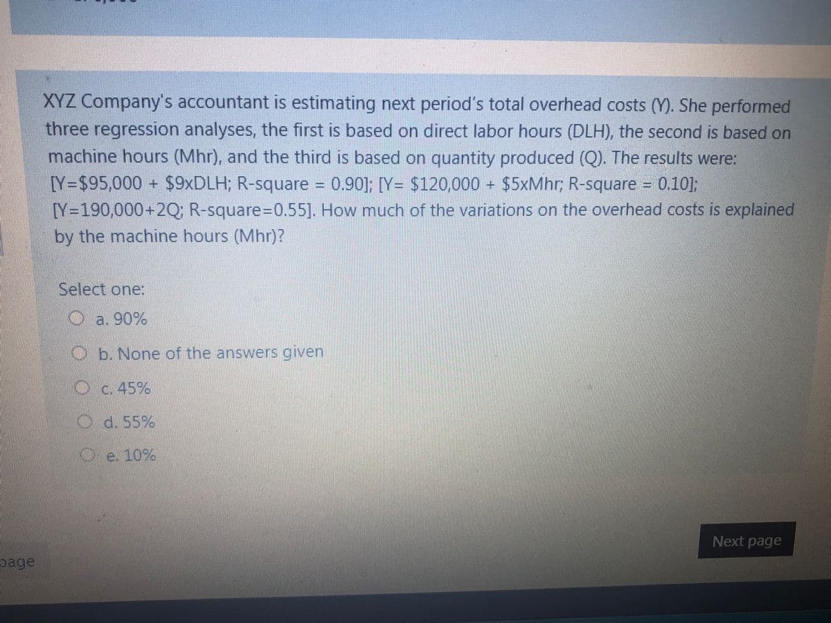 XYZ Company's accountant is estimating next period's total overhead costs (Y). She performed
three regression analyses, the first is based on direct labor hours (DLH), the second is based on
machine hours (Mhr), and the third is based on quantity produced (Q). The results were:
[Y=$95,000+ $9×DLH; R-square
Y=190,000+2Q; R-square-D0.55]. How much of the variations on the overhead costs is explained
0.90]; [Y= $120,000 $5xMhr; R-square
= 0.10];
by the machine hours (Mhr)?
Select one:
O a. 90%
Ob. None of the answers given
Oc.45%
O6.55%
Oe. 10%
Next page
page
