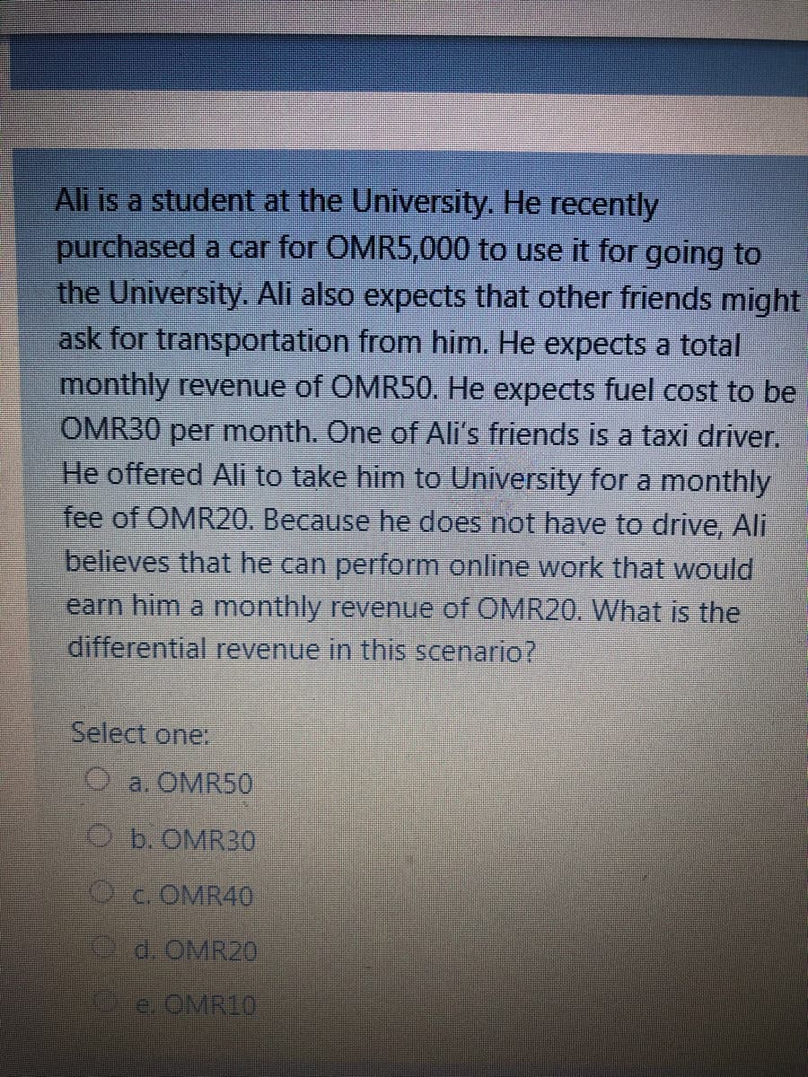 Ali is a student at the University. He recently
purchased a car for OMR5,000 to use it for going to
the University. Ali also expects that other friends might
ask for transportation from him. He expects a total
monthly revenue of OMR50. He expects fuel cost to be
OMR30 per month. One of Ali's friends is a taxi driver.
He offered Ali to take him to University for a monthly
fee of OMR20. Because he does not have to drive, Ali
believes that he can perform online work that would
earn him a monthly revenue of OMR20, What is the
differential revenue in this scenario?
Select one:
O a. OMR50
Ob OMR30
Oc. OMR40
0d. OMR2D
e OMR10
