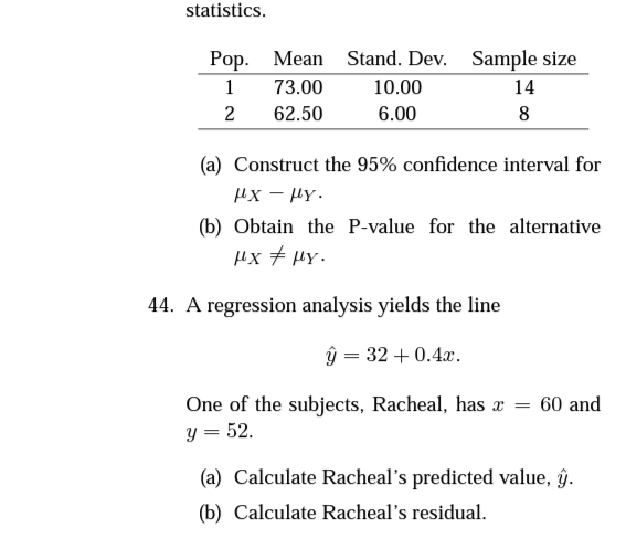 statistics.
Pop. Mean Stand. Dev.
Sample size
1
73.00
10.00
14
2
62.50
6.00
8
(a) Construct the 95% confidence interval for
µx - Hy.
(b) Obtain the P-value for the alternative
µx + HY.
44. A regression analysis yields the line
ŷ = 32 + 0.4x.
One of the subjects, Racheal, has æ = 60 and
y = 52.
(a) Calculate Racheal's predicted value, ĝ.
(b) Calculate Racheal's residual.
