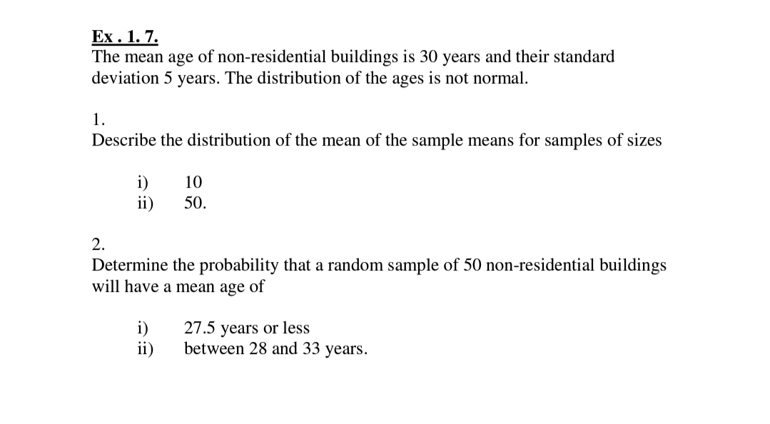 Ex . 1. 7.
The mean age of non-residential buildings is 30 years and their standard
deviation 5 years. The distribution of the ages is not normal.
1.
Describe the distribution of the mean of the sample means for samples of sizes
i)
ii)
10
50.
2.
Determine the probability that a random sample of 50 non-residential buildings
will have a mean age of
i)
27.5 years or less
ii)
between 28 and 33 years.

