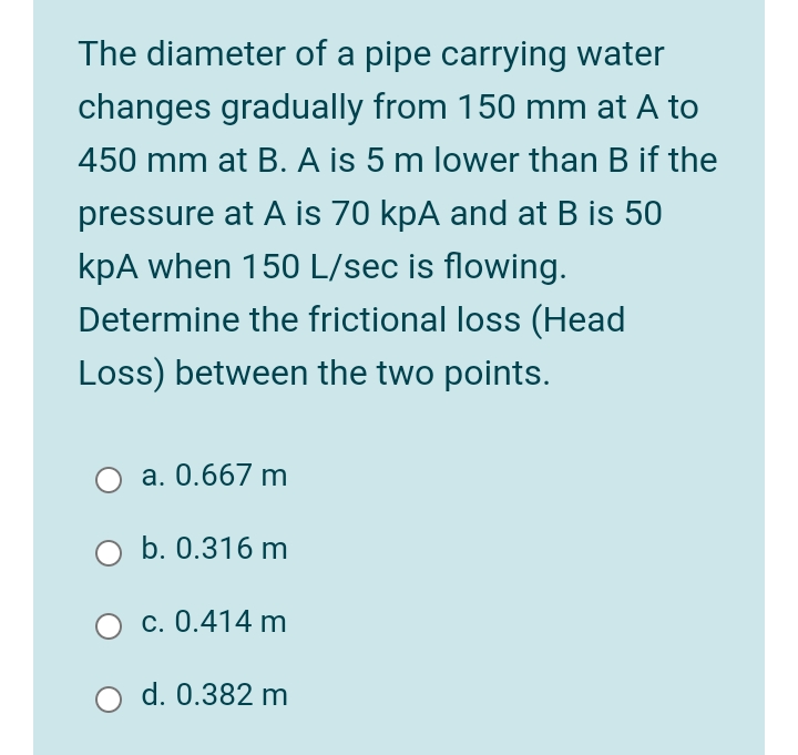 The diameter of a pipe carrying water
changes gradually from 150 mm at A to
450 mm at B. A is 5 m lower than B if the
pressure at A is 70 kpA and at B is 50
kpA when 150 L/sec is flowing.
Determine the frictional loss (Head
Loss) between the two points.
a. 0.667 m
b. 0.316 m
c. 0.414 m
d. 0.382 m
