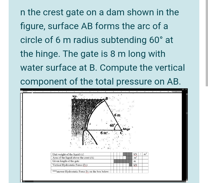 n the crest gate on a dam shown in the
figure, surface AB forms the arc of a
circle of 6 m radius subtending 60° at
the hinge. The gate is 8 m long with
water surface at B. Compute the vertical
component of the total pressure on AB.
6 m
60
6 m-
Unit weight of the liquid (y)
Area of the liquid above the crest (A)
Given length of the gate
Vertical Hydrostatic Force (Ev)
kN/ m
m
m
kN
***answer Hydrostatic Force Fv on the box below:
