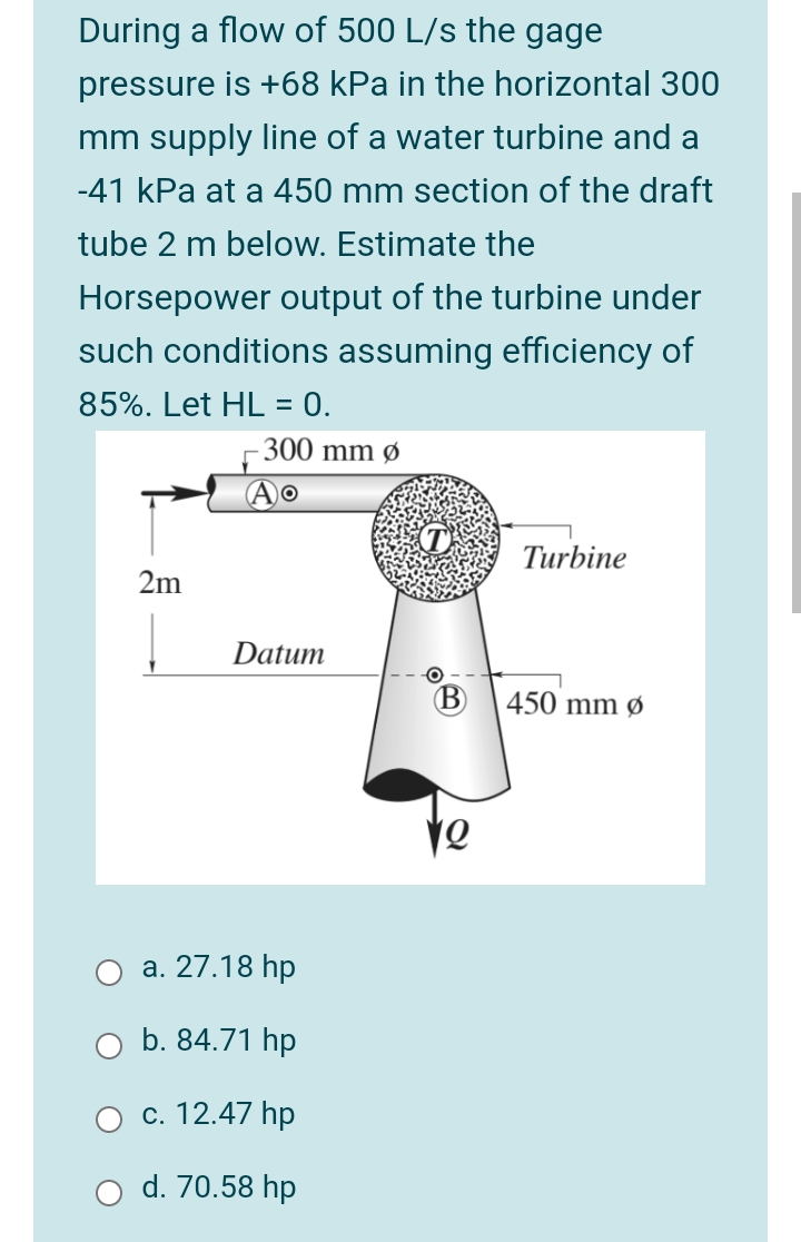 During a flow of 500 L/s the gage
pressure is +68 kPa in the horizontal 300
mm supply line of a water turbine and a
-41 kPa at a 450 mm section of the draft
tube 2 m below. Estimate the
Horsepower output of the turbine under
such conditions assuming efficiency of
85%. Let HL = 0.
300 mm ø
Turbine
2m
Datum
450 mm ø
а. 27.18 hp
b. 84.71 hp
c. 12.47 hp
d. 70.58 hp
