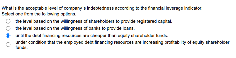 What is the acceptable level of company's indebtedness according to the financial leverage indicator:
Select one from the following options.
the level based on the willingness of shareholders to provide registered capital.
the level based on the willingness of banks to provide loans.
until the debt financing resources are cheaper than equity shareholder funds.
under condition that the employed debt financing resources are increasing profitability of equity shareholder
funds.

