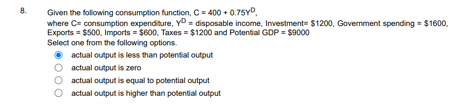 Given the following consumption function, C = 400 + 0.75YD,
where C= consumption expenditure, YD = disposable income, Investment= $1200, Government spending = $1600,
Exports = $500, Imports = $600, Taxes = $1200 and Potential GDP = $9000
Select one from the following options.
actual output is less than potential output
actual output is zero
actual output is equal to potential output
actual output is higher than potential output
8.
