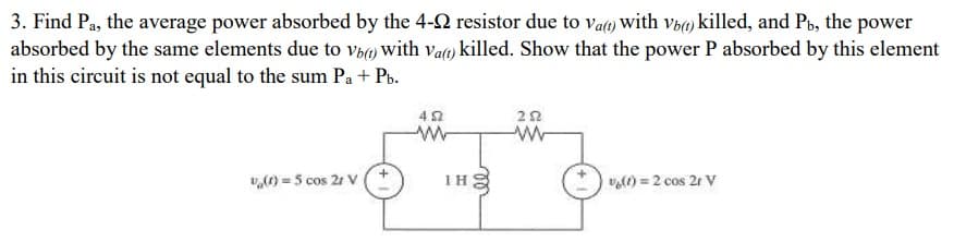 3. Find Pa, the average power absorbed by the 4-2 resistor due to va) with vb() killed, and Pt, the power
absorbed by the same elements due to vbw with va) killed. Show that the power P absorbed by this element
in this circuit is not equal to the sum Pa + Pb.
v,(1) = 5 cos 21 V
IH E
v) = 2 cos 21 V
