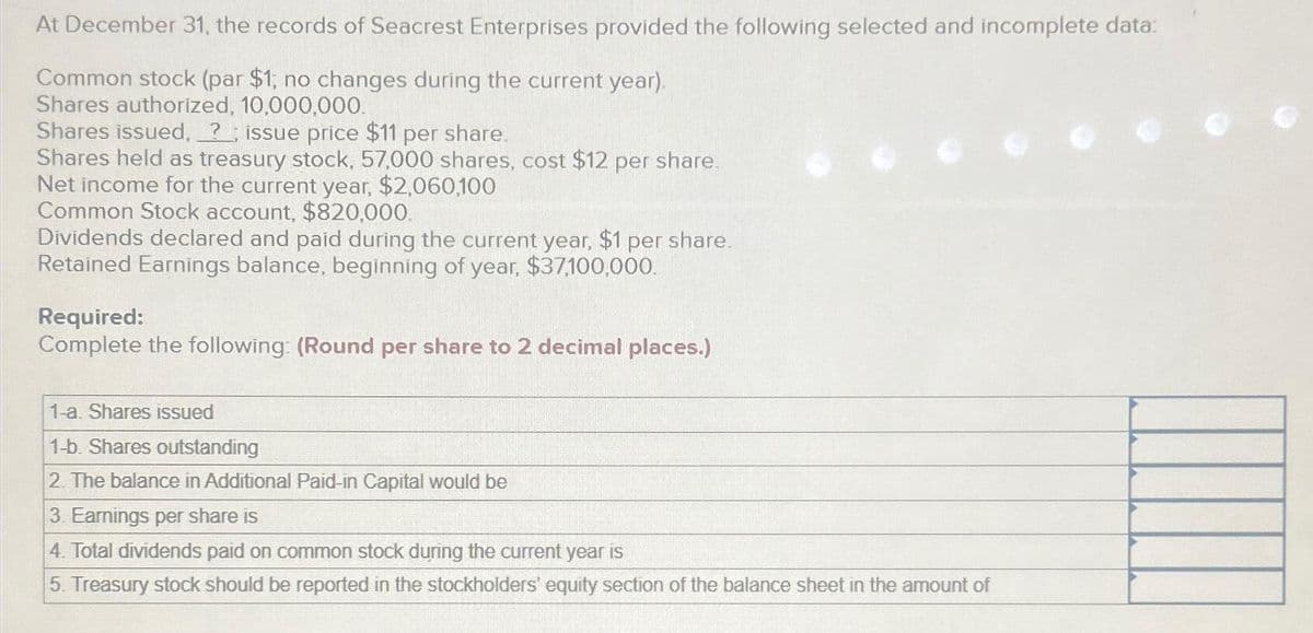 At December 31, the records of Seacrest Enterprises provided the following selected and incomplete data:
Common stock (par $1; no changes during the current year).
Shares authorized, 10,000,000.
Shares issued, ?; issue price $11 per share.
Shares held as treasury stock, 57,000 shares, cost $12 per share.
Net income for the current year, $2,060,100
Common Stock account, $820,000.
Dividends declared and paid during the current year, $1 per share.
Retained Earnings balance, beginning of year, $37,100,000.
Required:
Complete the following: (Round per share to 2 decimal places.)
1-a. Shares issued
1-b. Shares outstanding
2. The balance in Additional Paid-in Capital would be
3. Earnings per share is
4. Total dividends paid on common stock during the current year is
5. Treasury stock should be reported in the stockholders' equity section of the balance sheet in the amount of