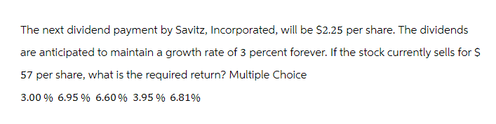 The next dividend payment by Savitz, Incorporated, will be $2.25 per share. The dividends
are anticipated to maintain a growth rate of 3 percent forever. If the stock currently sells for $
57 per share, what is the required return? Multiple Choice
3.00 % 6.95 % 6.60% 3.95 % 6.81%