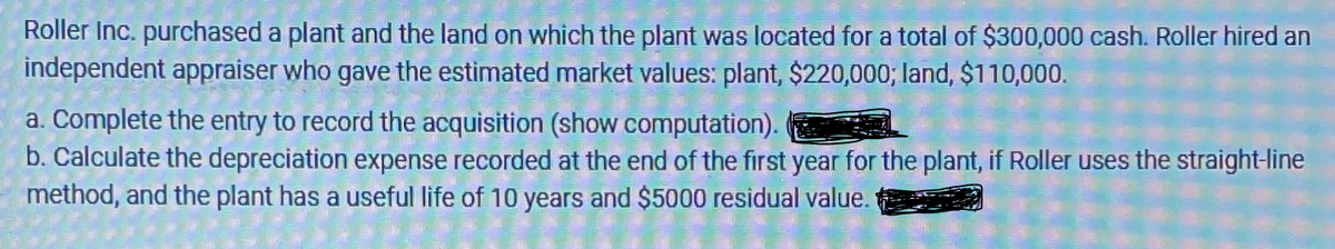 Roller Inc. purchased a plant and the land on which the plant was located for a total of $300,000 cash. Roller hired an
independent appraiser who gave the estimated market values: plant, $220,000; land, $110,000.
a. Complete the entry to record the acquisition (show computation).
b. Calculate the depreciation expense recorded at the end of the first year for the plant, if Roller uses the straight-line
method, and the plant has a useful life of 10 years and $5000 residual value.