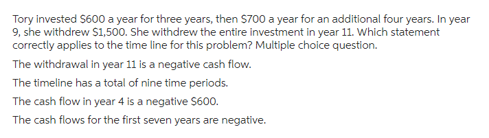 Tory invested $600 a year for three years, then $700 a year for an additional four years. In year
9, she withdrew $1,500. She withdrew the entire investment in year 11. Which statement
correctly applies to the time line for this problem? Multiple choice question.
The withdrawal in year 11 is a negative cash flow.
The timeline has a total of nine time periods.
The cash flow in year 4 is a negative $600.
The cash flows for the first seven years are negative.