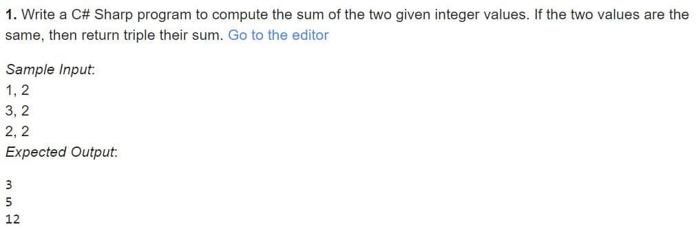1. Write a C# Sharp program to compute the sum of the two given integer values. If the two values are the
same, then return triple their sum. Go to the editor
Sample Input:
1, 2
3,2
2,2
Expected Output:
3
5
12
