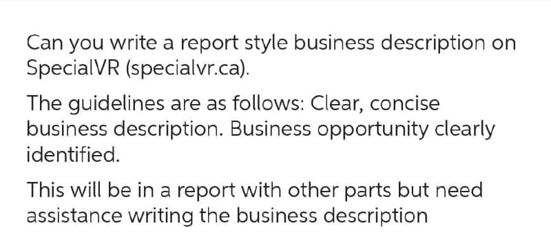 Can you write a report style business description on
SpecialVR (specialvr.ca).
The guidelines are as follows: Clear, concise
business description. Business opportunity clearly
identified.
This will be in a report with other parts but need
assistance writing the business description