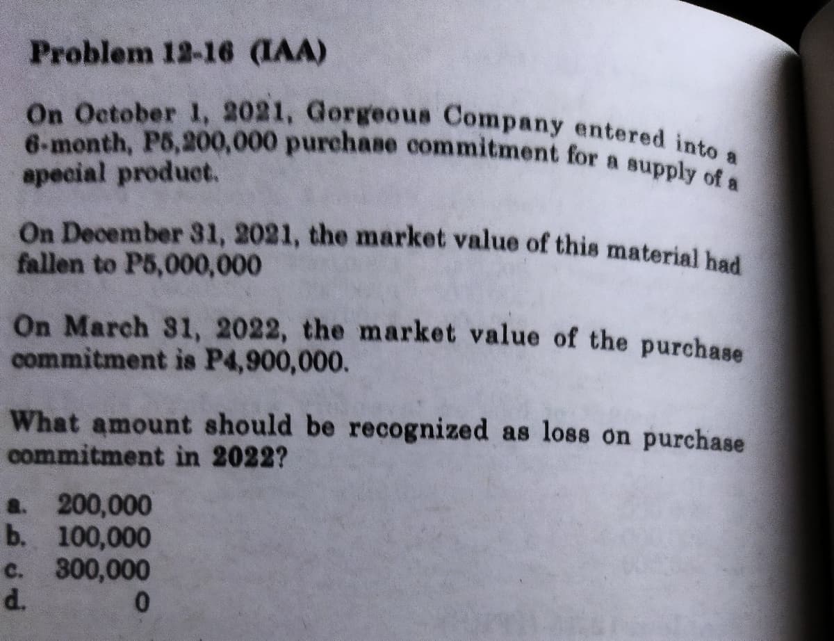 On December 31, 2021, the market value of this material had
6-month, P5,200,000 purchase commitment for a supply of a
On October 1, 2021, Gorgeous Company entered into a
Problem 12-16 (IAA)
apecial product.
fallen to P5,000,000
On March 31, 2022, the market value of the purchase
commitment is P4,900,000.
What amount should be recognized as loss on purchase
commitment ìn 2022?
a. 200,000
b. 100,000
c. 300,000
d.
0.
