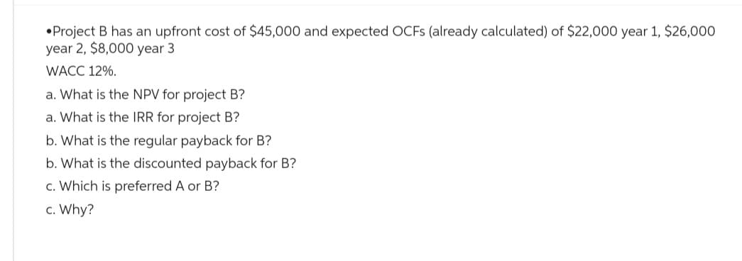 Project B has an upfront cost of $45,000 and expected OCFs (already calculated) of $22,000 year 1, $26,000
year 2, $8,000 year 3
WACC 12%.
a. What is the NPV for project B?
a. What is the IRR for project B?
b. What is the regular payback for B?
b. What is the discounted payback for B?
c. Which is preferred A or B?
c. Why?