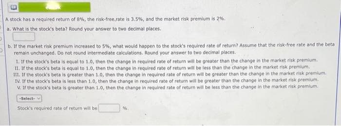 A stock has a required return of 8%, the risk-free,rate is 3.5%, and the market risk premium is 2%.
a. What is the stock's beta? Round your answer to two decimal places.
b. If the market risk premium increased to 5%, what would happen to the stock's required rate of return? Assume that the risk-free rate and the beta
remain unchanged. Do not round intermediate calculations. Round your answer to two decimal places.
1. If the stock's beta is equal to 1.0, then the change in required rate of return will be greater than the change in the market risk premium.
II. If the stock's beta is equal to 1.0, then the change in required rate of return will be less than the change in the market risk premium.
III. If the stock's beta is greater than 1.0, then the change in required rate of return will be greater than the change in the market risk premium.
IV. If the stock's beta is less than 1.0, then the change in required rate of return will be greater than the change in the market risk premium.
V. If the stock's beta is greater than 1.0, then the change in required rate of return will be less than the change in the market risk premium.
-Select- v
Stock's required rate of return will be
%.
