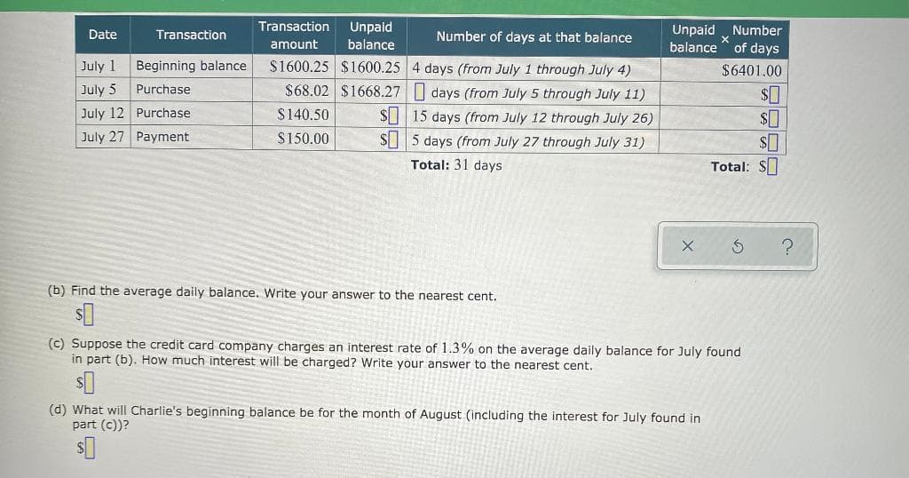 Transaction
Unpaid
Unpaid „Number
balance " of days
Date
Transaction
Number of days at that balance
amount
balance
July 1
Beginning balance
$1600.25 $1600.25 4 days (from July 1 through July 4)
$6401.00
July 5
Purchase
$68.02 $1668.27 | days (from July 5 through July 11)
July 12 Purchase
$ 15 days (from July 12 through July 26)
S5 days (from July 27 through July 31)
$140.50
$0
July 27 Payment
$150.00
Total: 31 days
Total: $
(b) Find the average daily balance. Write your answer to the nearest cent.
(c) Suppose the credit card company charges an interest rate of 1.3% on the average daily balance for July found
in part (b), How much interest will be charged? Write your answer to the nearest cent.
(d) What will Charlie's beginning balance be for the month
part (c))?
August (including the interest for July found in
