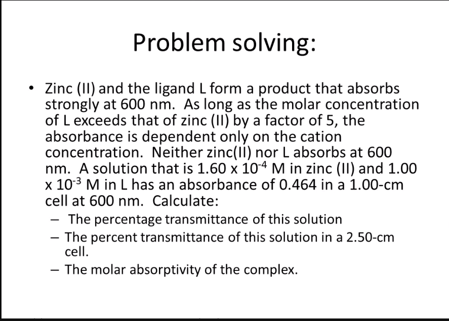 Problem solving:
• Zinc (II) and the ligand L form a product that absorbs
strongly at 600 nm. As long as the molar concentration
of L exceeds that of zinc (II) by a factor of 5, the
absorbance is dependent only on the cation
concentration. Neither zinc(II) nor L absorbs at 600
nm. A solution that is 1.60 x 104 M in zinc (II) and 1.00
x 103 M in L has an absorbance of 0.464 in a 1.00-cm
cell at 600 nm. Calculate:
The percentage transmittance of this solution
- The percent transmittance of this solution in a 2.50-cm
cell.
- The molar absorptivity of the complex.
