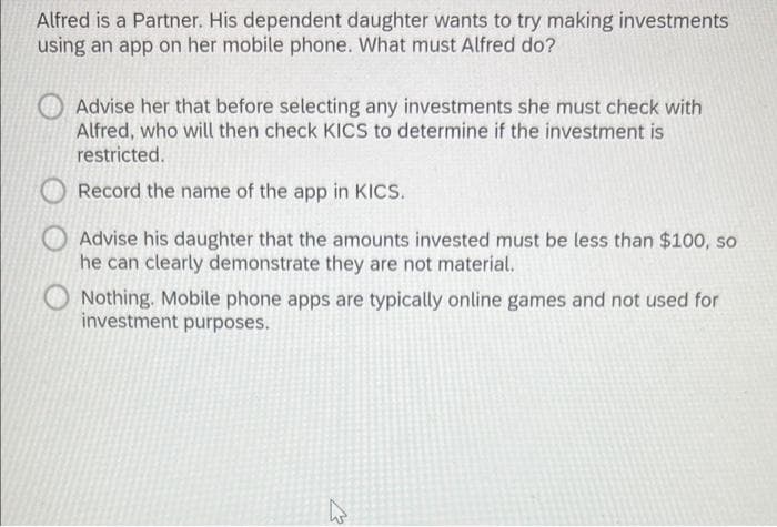 Alfred is a Partner. His dependent daughter wants to try making investments
using an app on her mobile phone. What must Alfred do?
Advise her that before selecting any investments she must check with
Alfred, who will then check KICS to determine if the investment is
restricted.
Record the name of the app in KICS.
Advise his daughter that the amounts invested must be less than $100, so
he can clearly demonstrate they are not material.
Nothing. Mobile phone apps are typically online games and not used for
investment purposes.
