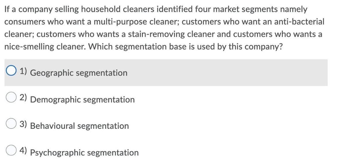 If a company selling household cleaners identified four market segments namely
consumers who want a multi-purpose cleaner; customers who want an anti-bacterial
cleaner; customers who wants a stain-removing cleaner and customers who wants a
nice-smelling cleaner. Which segmentation base is used by this company?
O 1) Geographic segmentation
2) Demographic segmentation
3) Behavioural segmentation
4) Psychographic segmentation

