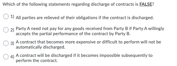 Which of the following statements regarding discharge of contracts is FALSE?
1) All parties are relieved of their obligations if the contract is discharged.
2) Party A need not pay for any goods received from Party B if Party A willingly
accepts the partial performance of the contract by Party B.
3) A contract that becomes more expensive or difficult to perform will not be
automatically discharged.
O 4) A contract will be discharged if it becomes impossible subsequently to
perform the contract.
