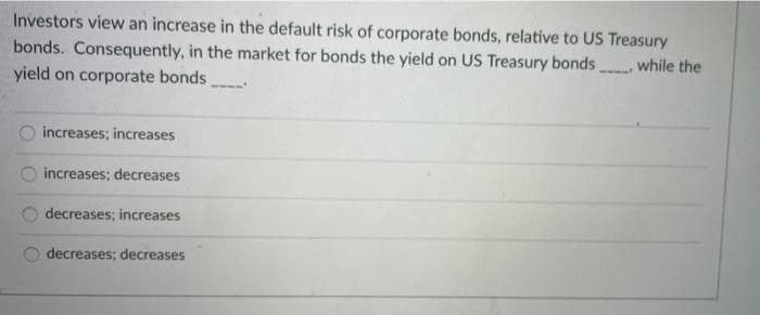 Investors view an increase in the default risk of corporate bonds, relative to US Treasury
bonds. Consequently, in the market for bonds the yield on US Treasury bonds while the
yield on corporate bonds
increases; increases
increases; decreases
decreases; increases
decreases; decreases
