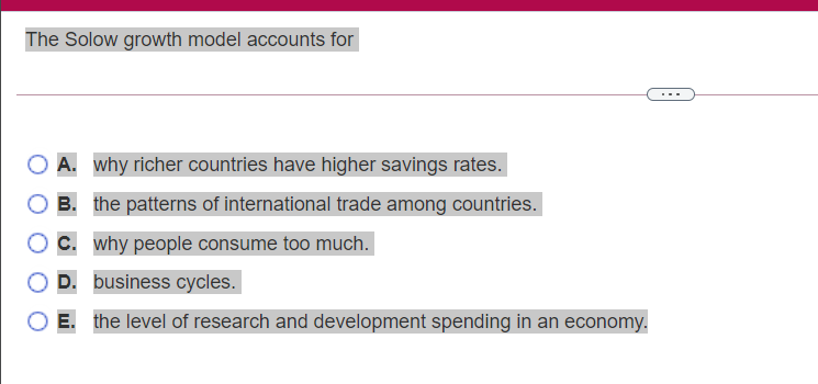The Solow growth model accounts for
...
A. why richer countries have higher savings rates.
B. the patterns of international trade among countries.
C. why people consume too much.
D. business cycles.
E. the level of research and development spending in an economy.
