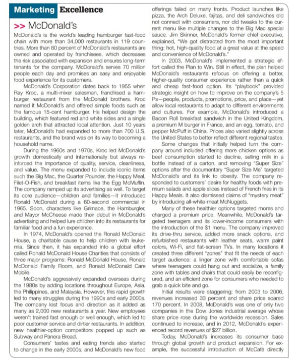 Marketing Excellence
offerings faled on many fronts. Product launches like
pizza, the Arch Deluxe, fajitas, and deli sandwiches did
not connect with consumers, nor did tweaks to the cur-
rent menu like multiple changes to the Big Mac special
>> McDonald's
McDonald's is the world's leading hamburger fast-food sauce. Jim Skinner, McDonald's former chief executive,
chain with more than 34,000 restaurants in 119 coun- explained, "We got distracted from the most important
tries. More than 80 percent of McDonald's restaurants are thing: hot, high-quality food at a great value at the speed
owned and operated by franchisees, which decreases and convenience of McDonald's."
the risk associated with expansion and ensures long-tem
tenants for the company. McDonald's serves 70 milion fort called the Plan to Win. Still in effect, the plan helped
people each day and promises an easy and enjoyable McDonald's restaurants refocus on offering a better,
food experience for its customers.
McDonald's Corporation dates back to 1955 when and cheap fast-food option. Its "playbook" provided
Ray Kroc, a multi-mixer salesman, franchised a ham- strategic insight on how to improve on the company's 5
burger restaurant from the McDonald brothers. Kroc Ps-people, products, promotions, price, and place-yet
named it McDonald's and offered simple foods such as allow local restaurants to adapt to different environments
the famous 15-cent hamburger. He helped design the and cultures. For example, McDonald's introduced a
building, which featured red and white sides and a single Bacon Roll breakfast sandwich in the United Kingdom,
golden arch that attracted local attention. Just 10 years a premium M burger in France, and an egg, tomato, and
later, McDonald's had expanded to more than 700 U.S. pepper McPuff in China. Prices also varied slightly across
restaurants, and the brand was on its way to becoming a the United States to better reflect different regional tastes.
household name.
During the 1960s and 1970s, Kroc led McDonald's pany around included offering more chicken options as
growth domestically and internationally but always re- beef consumption started to decline, seling milk in a
inforced the importance of quality, service, cleanliness, bottle instead of a carton, and removing "Super Size"
and value. The menu expanded to include iconic items options after the documentary "Super Size Me" targeted
such the Big Mac, the Quarter Pounder, the Happy Meal, McDonald's and its link to obesity. The company re-
Filet-O-Fish, and breakfast items like the Egg McMuffin. sponded to customers' desire for healthy foods with pre-
The company ramped up its advertising as well. To target mium salads and apple slices instead of French fries in its
its core audience-children and families-it introduced Happy Meals. It also dismissed claims of "mystery meat"
Ronald McDonald during a 60-second commercial in by introducing all-white-meat McNuggets.
1965. Soon, characters like Grimace, the Hamburgler,
and Mayor McCheese made their debut in McDonald's charged a premium price. Meanwhile, McDonald's tar-
advertising and helped lure children into its restaurants for geted teenagers and its lower-income consumers with
familiar food and a fun experience.
In 1974, McDonald's opened the Ronald McDonald its drive-thru service, added more snack options, and
House, a charitable cause to help children with leuke- refurbished restaurants with leather seats, warm paint
mia. Since then, it has expanded into a global effort colors, Wi-Fi, and flat-screen TVs. In many locations it
called Ronald McDonald House Charities that consists of created three different "zones" that fit the needs of each
three major programs: Ronald McDonald House, Ronald target audience: a linger zone with comfortable sofas
McDonald Family Room, and Ronald McDonald Care where teenagers could hang out and socialize, a family
In 2003, McDonald's implemented a strategic et-
higher-quality consumer experience rather than a quick
Some changes that initially helped turn the com-
Many of these healthier options targeted moms and
the introduction of the $1 menu. The company improved
zone with tables and chairs that could easily be reconfig-
Mobile.
McDonald's aggressively expanded overseas during ured, and an efficient zone for consumers who needed to
the 1980s by adding locations throughout Europe, Asia, grab a quick bite and go.
the Philippines, and Malaysia. However, this rapid growth
led to many struggles during the 1990s and early 2000s. revenues increased 33 percent and share price soared
The company lost focus and direction as it added as 170 percent. In 2008, McDonald's was one of only two
many as 2,000 new restaurants a year. New employees companies in the Dow Jones industrial average whose
weren't trained fast enough or well enough, which led to share price rose during the worldwide recession. Sales
poor customer service and dirtier restaurants. In addition, continued to increase, and in 2012, McDonald's experi-
new healthier-option competitors popped up such as enced record revenues of $27 billion.
Subway and Panera Bread.
Consumers' tastes and eating trends also started through global growth and product expansion. For ex-
to change in the early 2000s, and McDonald's new food ample, the successful introduction of McCafé directly
Initial results were staggering: from 2003 to 2006,
Today, McDonald's increases its consumer base
