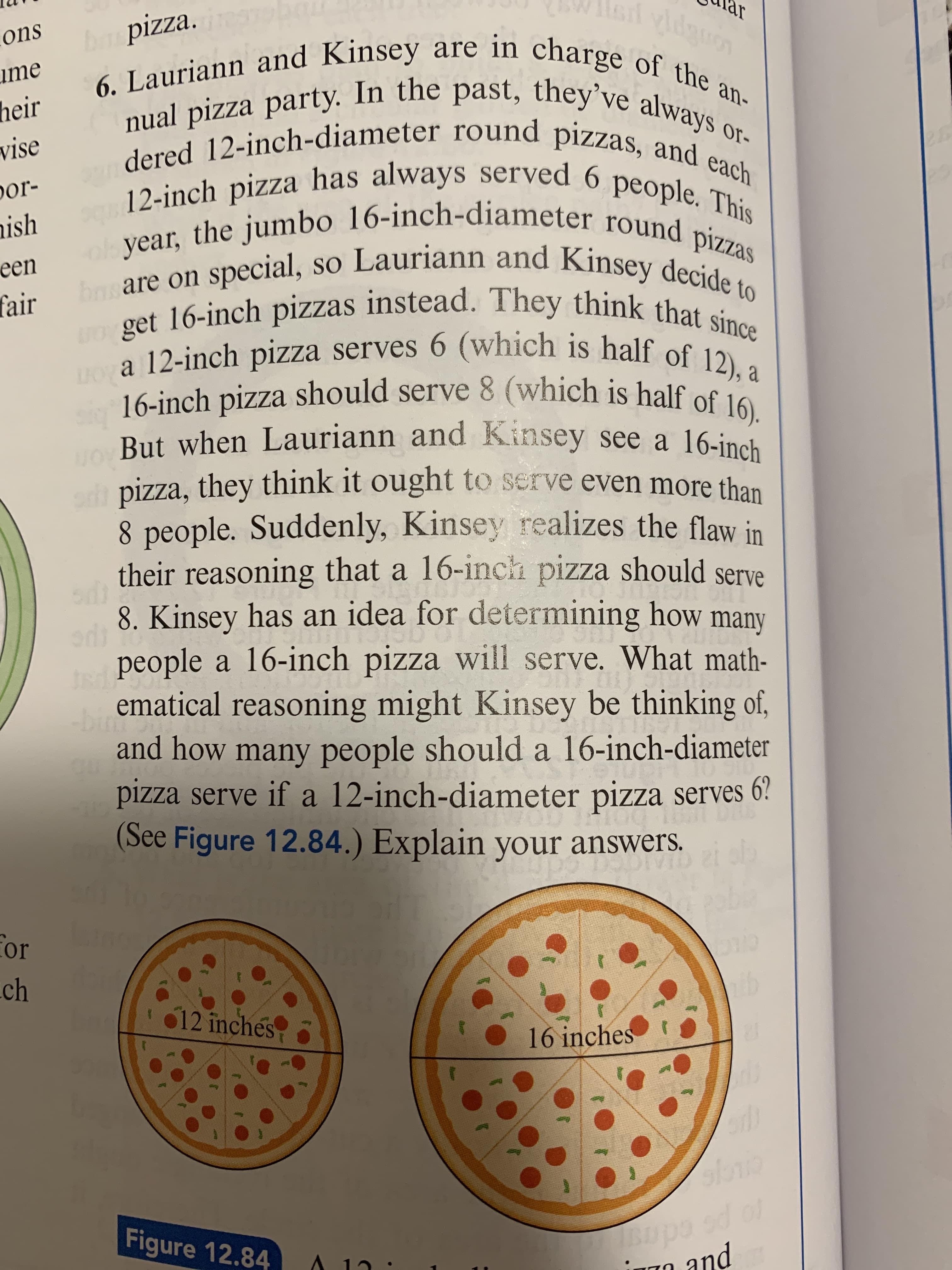 their reasoning that a 16-inch pizza should serve
8. Kinsey has an idea for determining how
people a 16-inch pizza will serve. What math-
ematical reasoning might Kinsey be thinking of,
many
bin
and how many people should a 16-inch-diameter
pizza serve if a 12-inch-diameter pizza serves 6?
(See Figure 12.84 ) Exnlain your answers.
