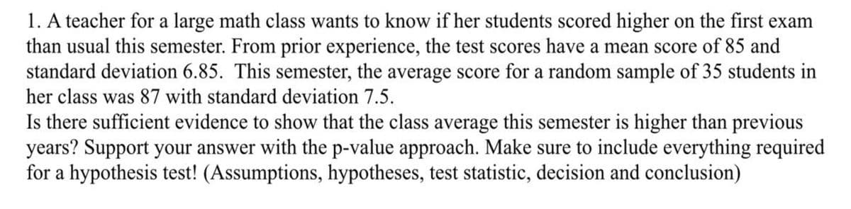 1. A teacher for a large math class wants to know if her students scored higher on the first exam
than usual this semester. From prior experience, the test scores have a mean score of 85 and
standard deviation 6.85. This semester, the average score for a random sample of 35 students in
her class was 87 with standard deviation 7.5.
Is there sufficient evidence to show that the class average this semester is higher than previous
years? Support your answer with the p-value approach. Make sure to include everything required
for a hypothesis test! (Assumptions, hypotheses, test statistic, decision and conclusion)

