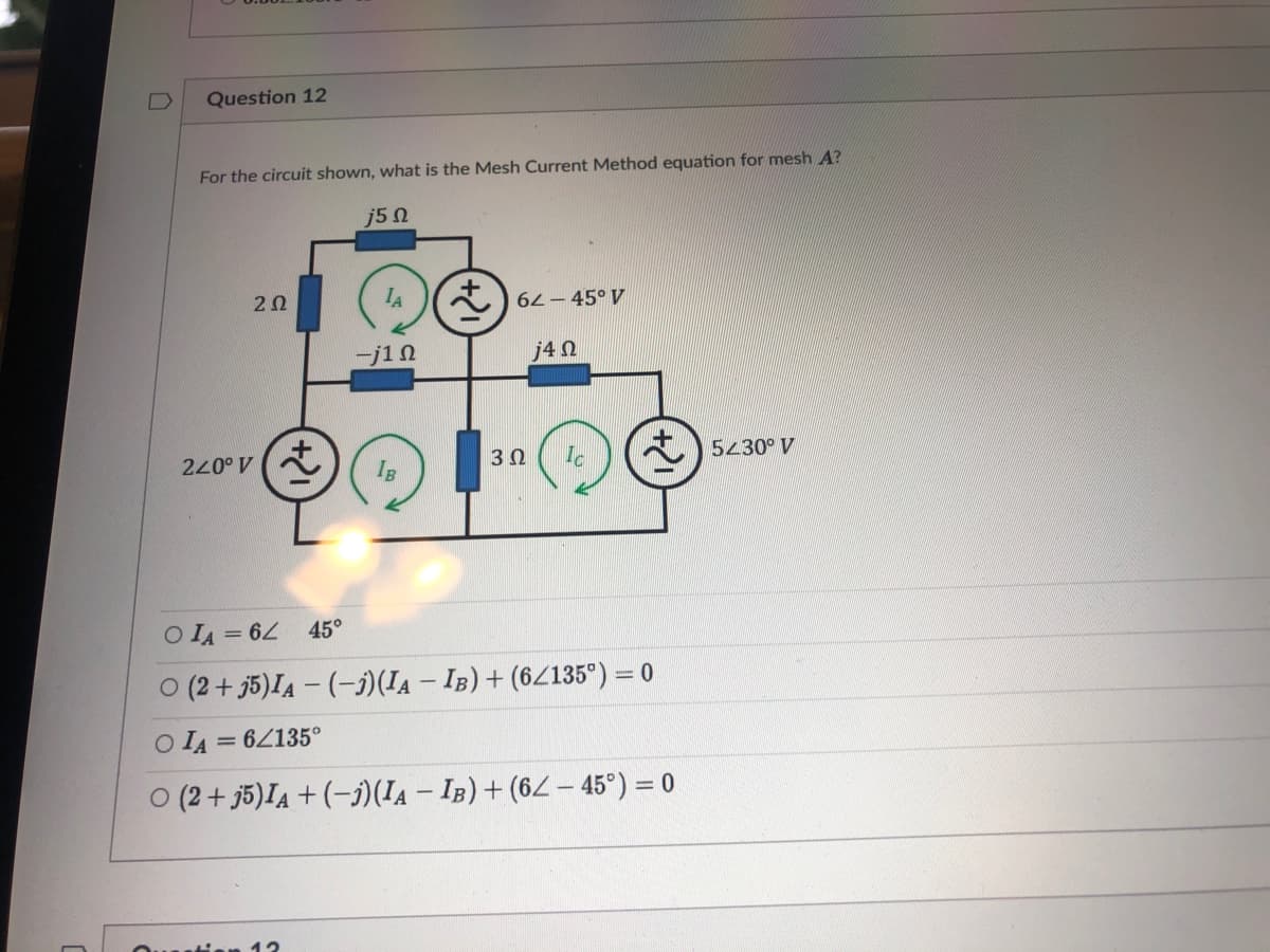 Question 12
For the circuit shown, what is the Mesh Current Method equation for mesh A?
j5 Ω
20
IA
*) 62 - 45° V
-j10
j4 N
40077
IB
5430° V
30
O IA = 6
45°
O (2 + j5)IA - (-)(IA – IB) + (6/135°) = 0
O IA = 6Z135°
O (2 + j5)IA + (-j)(Ia – IB) + (62 – 45°) = 0
Ouuti
