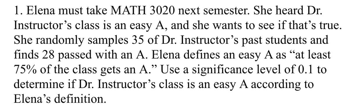 1. Elena must take MATH 3020 next semester. She heard Dr.
Instructor's class is an easy A, and she wants to see if that's true.
She randomly samples 35 of Dr. Instructor's past students and
finds 28 passed with an A. Elena defines an easy A as “at least
75% of the class gets an A." Use a significance level of 0.1 to
determine if Dr. Instructor's class is an easy A according to
Elena's definition.
